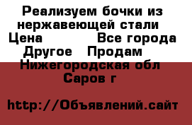 Реализуем бочки из нержавеющей стали › Цена ­ 3 550 - Все города Другое » Продам   . Нижегородская обл.,Саров г.